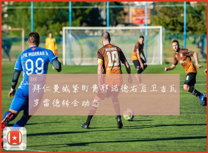 拜仁曼城紧盯费耶诺德右后卫吉瓦罗雷德转会动态