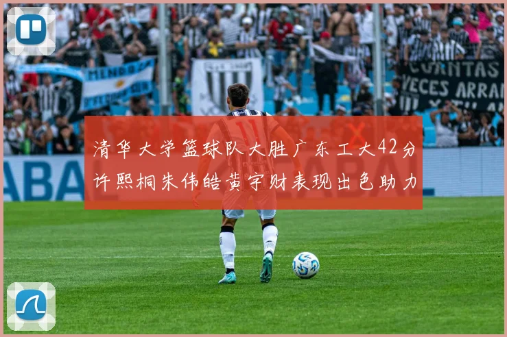 清华大学篮球队大胜广东工大42分许熙桐朱伟皓黄宇财表现出色助力胜利