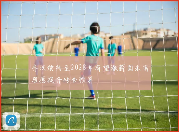 齐沃续约至2028年有望涨薪国米高层愿提升转会预算