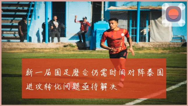 新一届国足磨合仍需时间对阵泰国进攻转化问题亟待解决