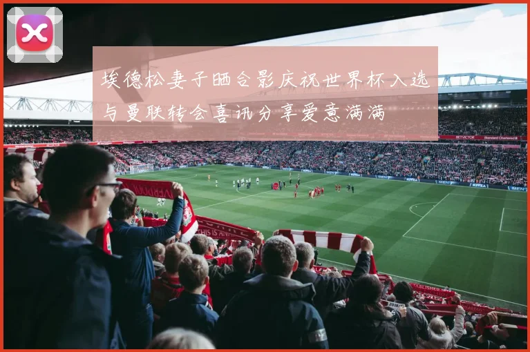 埃德松妻子晒合影庆祝世界杯入选与曼联转会喜讯分享爱意满满