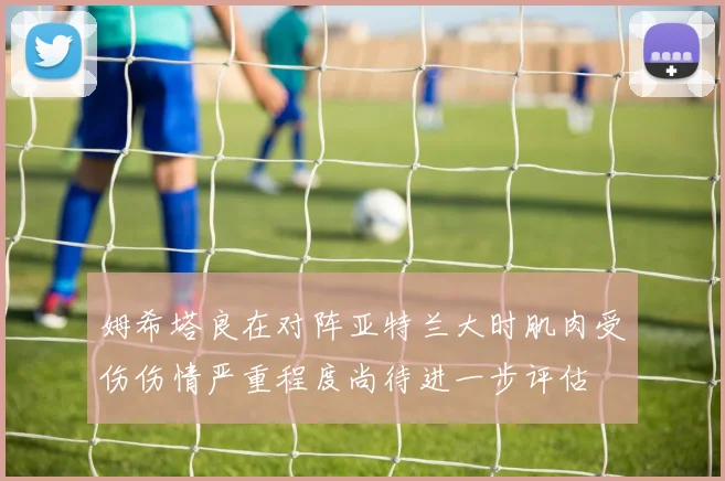 姆希塔良在对阵亚特兰大时肌肉受伤伤情严重程度尚待进一步评估