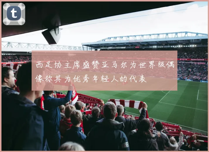 西足协主席盛赞亚马尔为世界级偶像称其为优秀年轻人的代表