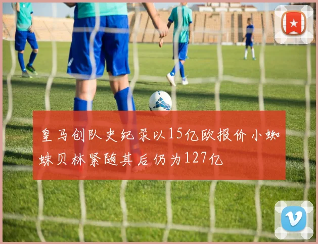 皇马创队史纪录以15亿欧报价小蜘蛛贝林紧随其后仍为127亿