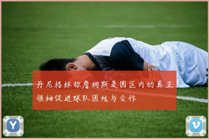 丹尼格林称詹姆斯是园区内的真正领袖促进球队团结与合作