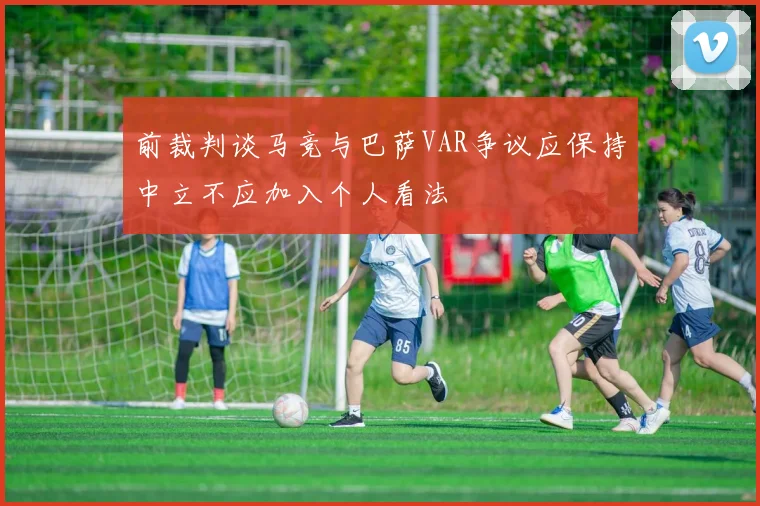 前裁判谈马竞与巴萨VAR争议应保持中立不应加入个人看法