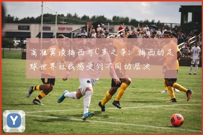 高准翼谈梅西与C罗之争：梅西的足球世界让我感受到不同的层次