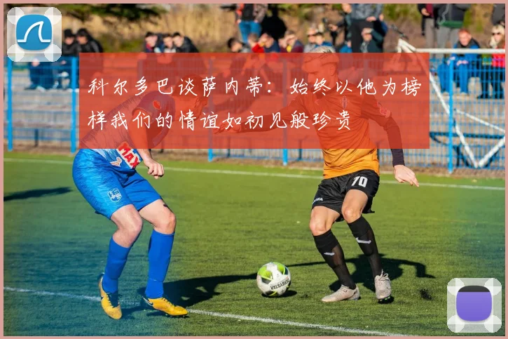 科尔多巴谈萨内蒂：始终以他为榜样我们的情谊如初见般珍贵