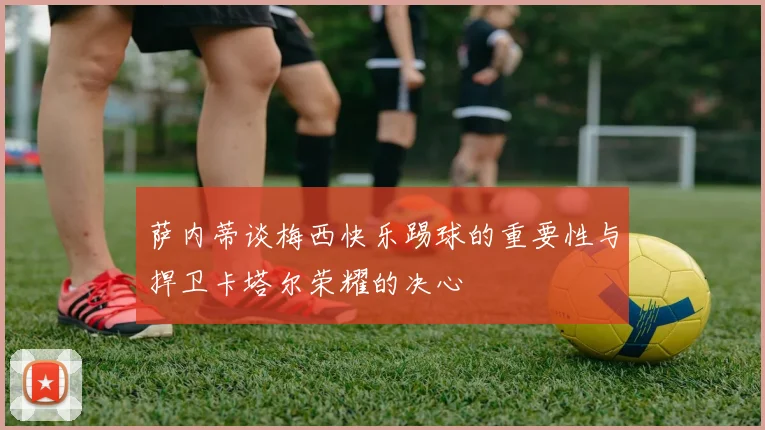 萨内蒂谈梅西快乐踢球的重要性与捍卫卡塔尔荣耀的决心