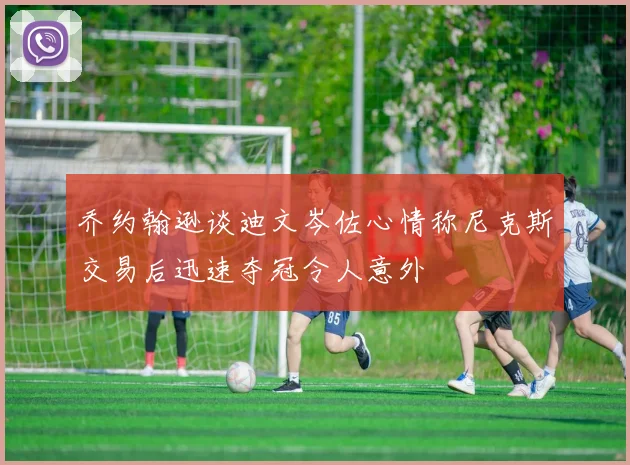 乔约翰逊谈迪文岑佐心情称尼克斯交易后迅速夺冠令人意外