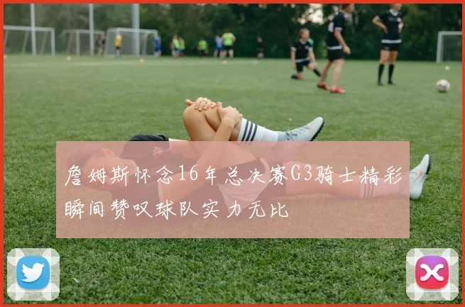 詹姆斯怀念16年总决赛G3骑士精彩瞬间赞叹球队实力无比