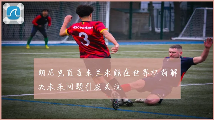 朗尼克直言米兰未能在世界杯前解决未来问题引发关注