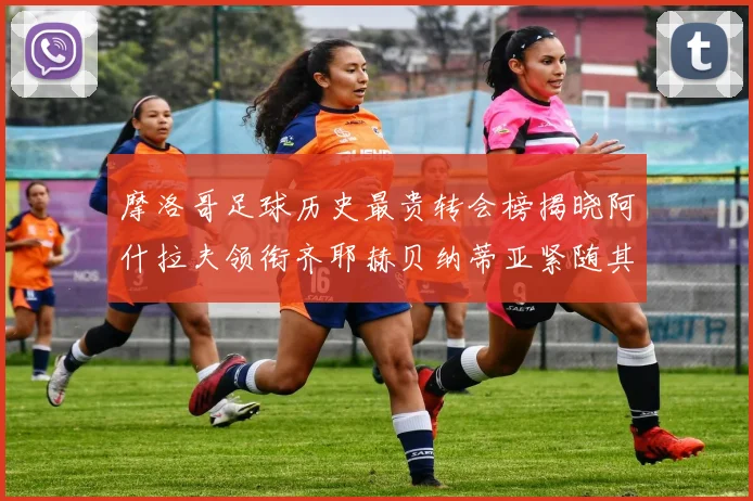 摩洛哥足球历史最贵转会榜揭晓阿什拉夫领衔齐耶赫贝纳蒂亚紧随其后