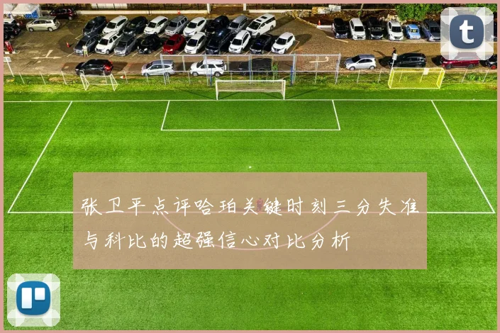 张卫平点评哈珀关键时刻三分失准与科比的超强信心对比分析
