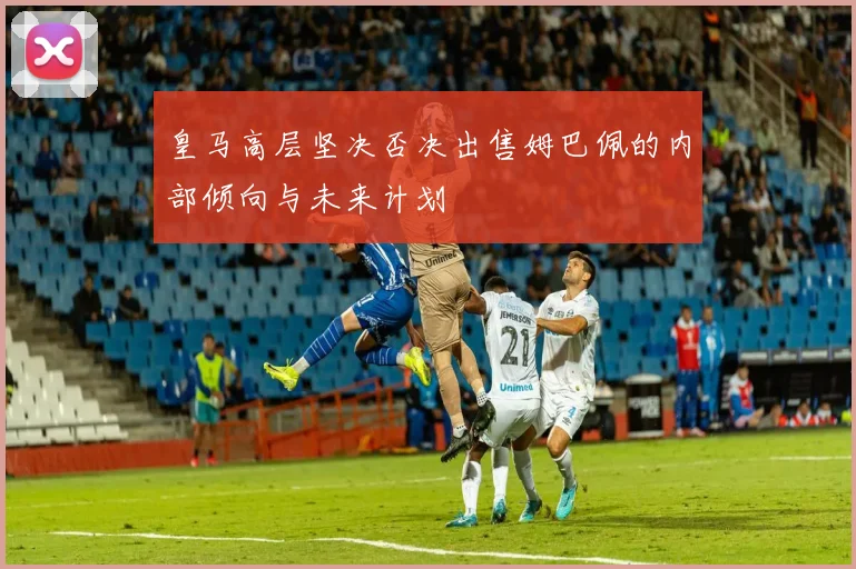 皇马高层坚决否决出售姆巴佩的内部倾向与未来计划
