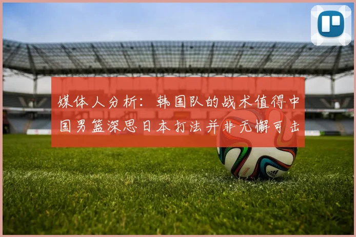 媒体人分析：韩国队的战术值得中国男篮深思日本打法并非无懈可击