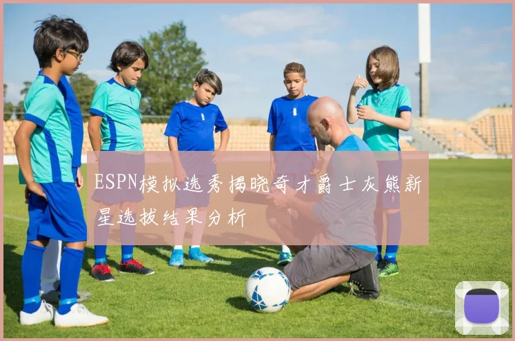 ESPN模拟选秀揭晓奇才爵士灰熊新星选拔结果分析