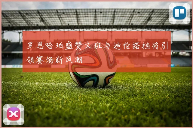 罗恩哈珀盛赞文班与迪伦搭档将引领赛场新风潮