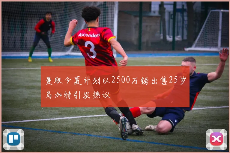 曼联今夏计划以2500万镑出售25岁乌加特引发热议